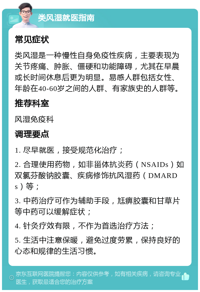 类风湿就医指南 常见症状 类风湿是一种慢性自身免疫性疾病，主要表现为关节疼痛、肿胀、僵硬和功能障碍，尤其在早晨或长时间休息后更为明显。易感人群包括女性、年龄在40-60岁之间的人群、有家族史的人群等。 推荐科室 风湿免疫科 调理要点 1. 尽早就医，接受规范化治疗； 2. 合理使用药物，如非甾体抗炎药（NSAIDs）如双氯芬酸钠胶囊、疾病修饰抗风湿药（DMARDs）等； 3. 中药治疗可作为辅助手段，尪痹胶囊和甘草片等中药可以缓解症状； 4. 针灸疗效有限，不作为首选治疗方法； 5. 生活中注意保暖，避免过度劳累，保持良好的心态和规律的生活习惯。