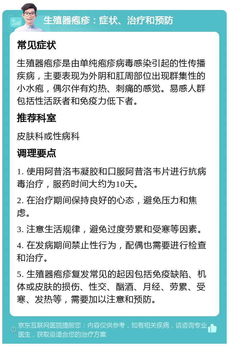 生殖器疱疹：症状、治疗和预防 常见症状 生殖器疱疹是由单纯疱疹病毒感染引起的性传播疾病，主要表现为外阴和肛周部位出现群集性的小水疱，偶尔伴有灼热、刺痛的感觉。易感人群包括性活跃者和免疫力低下者。 推荐科室 皮肤科或性病科 调理要点 1. 使用阿昔洛韦凝胶和口服阿昔洛韦片进行抗病毒治疗，服药时间大约为10天。 2. 在治疗期间保持良好的心态，避免压力和焦虑。 3. 注意生活规律，避免过度劳累和受寒等因素。 4. 在发病期间禁止性行为，配偶也需要进行检查和治疗。 5. 生殖器疱疹复发常见的起因包括免疫缺陷、机体或皮肤的损伤、性交、酗酒、月经、劳累、受寒、发热等，需要加以注意和预防。