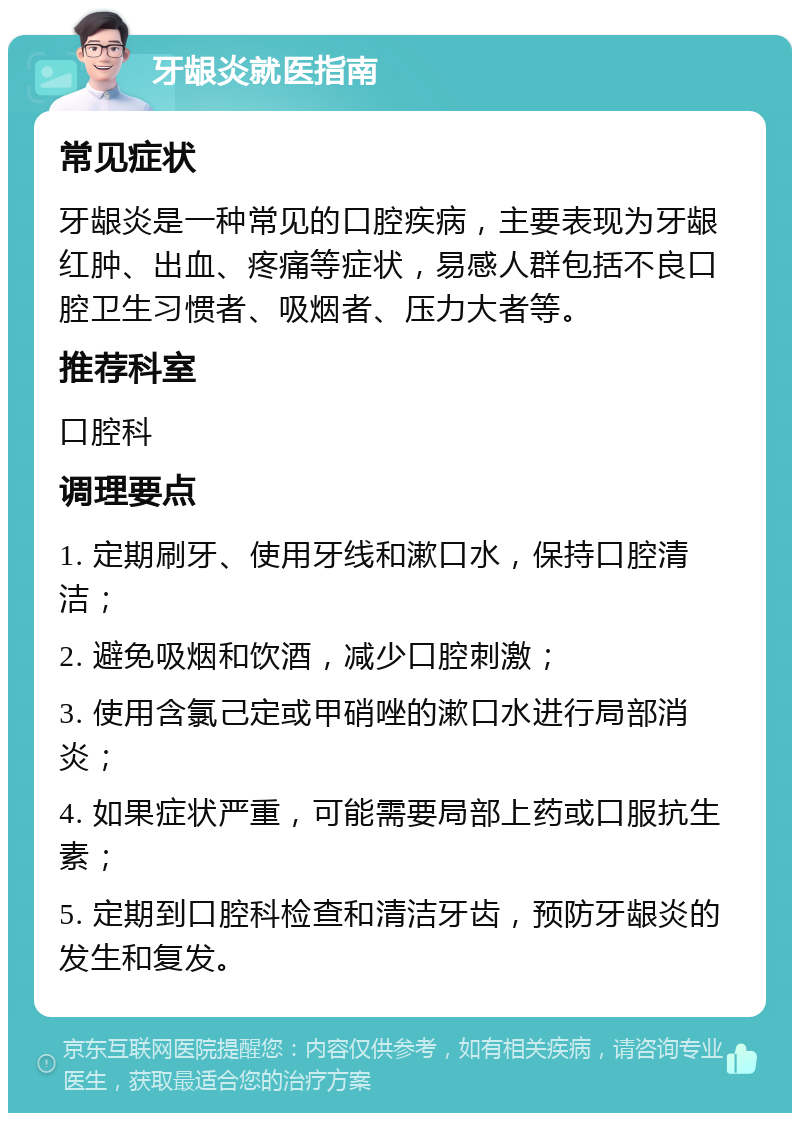 牙龈炎就医指南 常见症状 牙龈炎是一种常见的口腔疾病，主要表现为牙龈红肿、出血、疼痛等症状，易感人群包括不良口腔卫生习惯者、吸烟者、压力大者等。 推荐科室 口腔科 调理要点 1. 定期刷牙、使用牙线和漱口水，保持口腔清洁； 2. 避免吸烟和饮酒，减少口腔刺激； 3. 使用含氯己定或甲硝唑的漱口水进行局部消炎； 4. 如果症状严重，可能需要局部上药或口服抗生素； 5. 定期到口腔科检查和清洁牙齿，预防牙龈炎的发生和复发。