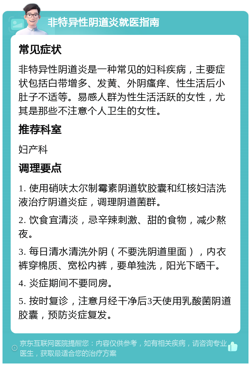 非特异性阴道炎就医指南 常见症状 非特异性阴道炎是一种常见的妇科疾病，主要症状包括白带增多、发黄、外阴瘙痒、性生活后小肚子不适等。易感人群为性生活活跃的女性，尤其是那些不注意个人卫生的女性。 推荐科室 妇产科 调理要点 1. 使用硝呋太尔制霉素阴道软胶囊和红核妇洁洗液治疗阴道炎症，调理阴道菌群。 2. 饮食宜清淡，忌辛辣刺激、甜的食物，减少熬夜。 3. 每日清水清洗外阴（不要洗阴道里面），内衣裤穿棉质、宽松内裤，要单独洗，阳光下晒干。 4. 炎症期间不要同房。 5. 按时复诊，注意月经干净后3天使用乳酸菌阴道胶囊，预防炎症复发。