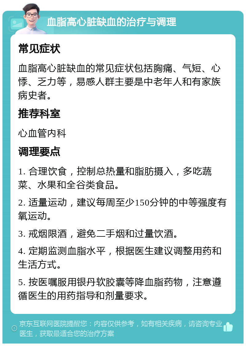 血脂高心脏缺血的治疗与调理 常见症状 血脂高心脏缺血的常见症状包括胸痛、气短、心悸、乏力等，易感人群主要是中老年人和有家族病史者。 推荐科室 心血管内科 调理要点 1. 合理饮食，控制总热量和脂肪摄入，多吃蔬菜、水果和全谷类食品。 2. 适量运动，建议每周至少150分钟的中等强度有氧运动。 3. 戒烟限酒，避免二手烟和过量饮酒。 4. 定期监测血脂水平，根据医生建议调整用药和生活方式。 5. 按医嘱服用银丹软胶囊等降血脂药物，注意遵循医生的用药指导和剂量要求。