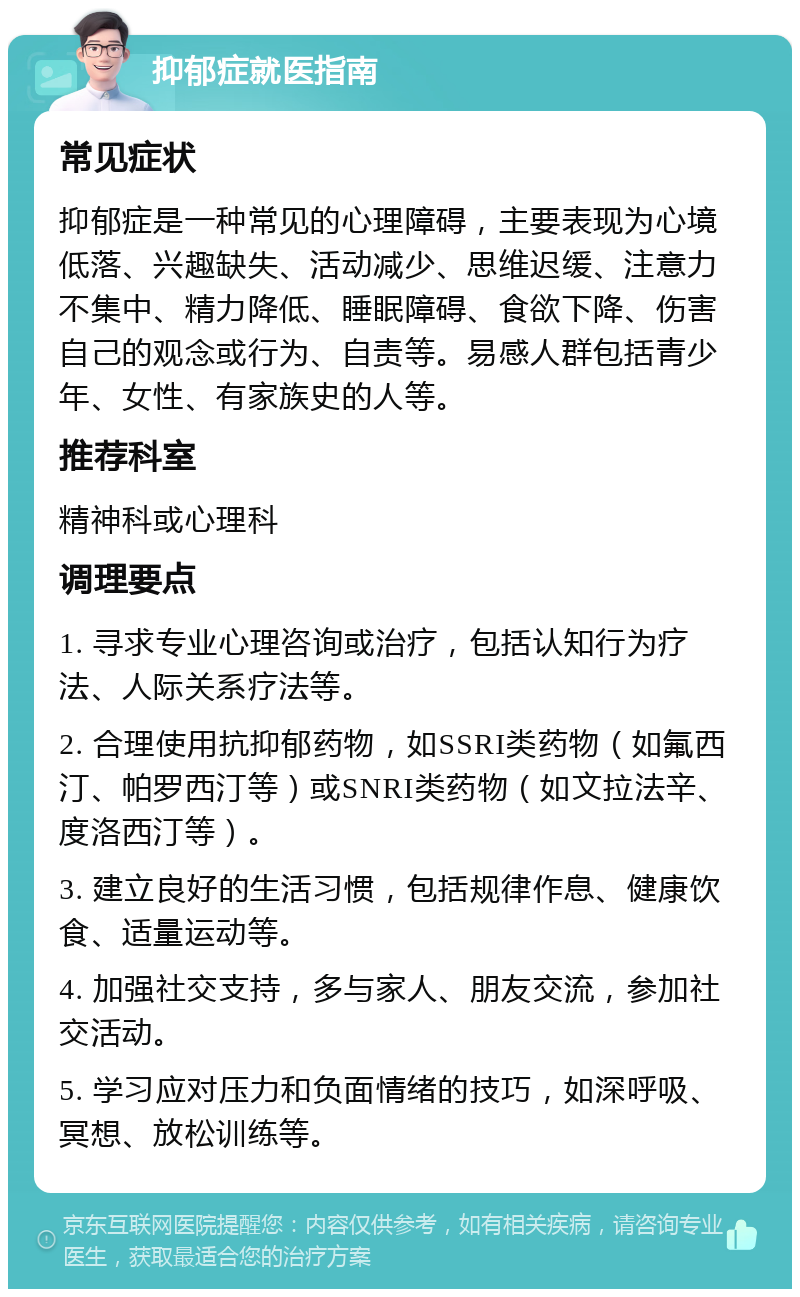 抑郁症就医指南 常见症状 抑郁症是一种常见的心理障碍，主要表现为心境低落、兴趣缺失、活动减少、思维迟缓、注意力不集中、精力降低、睡眠障碍、食欲下降、伤害自己的观念或行为、自责等。易感人群包括青少年、女性、有家族史的人等。 推荐科室 精神科或心理科 调理要点 1. 寻求专业心理咨询或治疗，包括认知行为疗法、人际关系疗法等。 2. 合理使用抗抑郁药物，如SSRI类药物（如氟西汀、帕罗西汀等）或SNRI类药物（如文拉法辛、度洛西汀等）。 3. 建立良好的生活习惯，包括规律作息、健康饮食、适量运动等。 4. 加强社交支持，多与家人、朋友交流，参加社交活动。 5. 学习应对压力和负面情绪的技巧，如深呼吸、冥想、放松训练等。