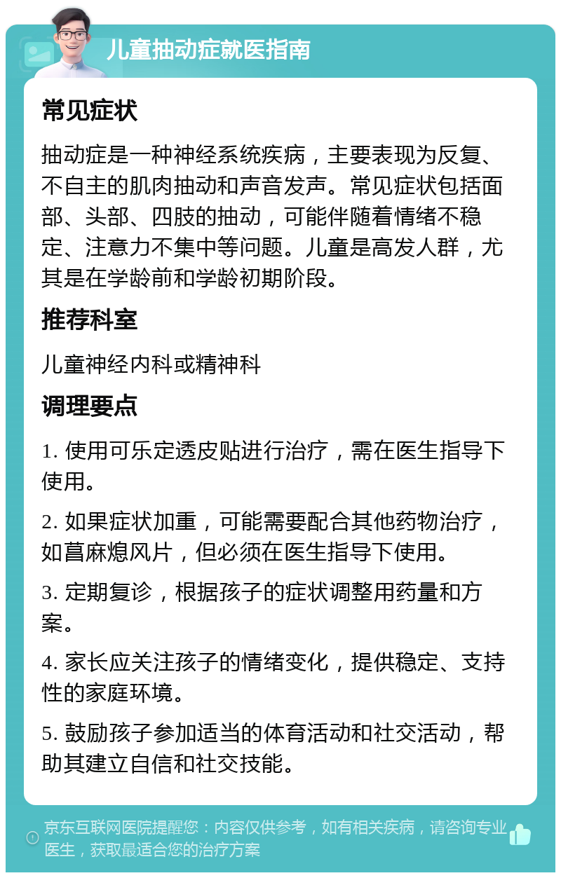 儿童抽动症就医指南 常见症状 抽动症是一种神经系统疾病，主要表现为反复、不自主的肌肉抽动和声音发声。常见症状包括面部、头部、四肢的抽动，可能伴随着情绪不稳定、注意力不集中等问题。儿童是高发人群，尤其是在学龄前和学龄初期阶段。 推荐科室 儿童神经内科或精神科 调理要点 1. 使用可乐定透皮贴进行治疗，需在医生指导下使用。 2. 如果症状加重，可能需要配合其他药物治疗，如菖麻熄风片，但必须在医生指导下使用。 3. 定期复诊，根据孩子的症状调整用药量和方案。 4. 家长应关注孩子的情绪变化，提供稳定、支持性的家庭环境。 5. 鼓励孩子参加适当的体育活动和社交活动，帮助其建立自信和社交技能。