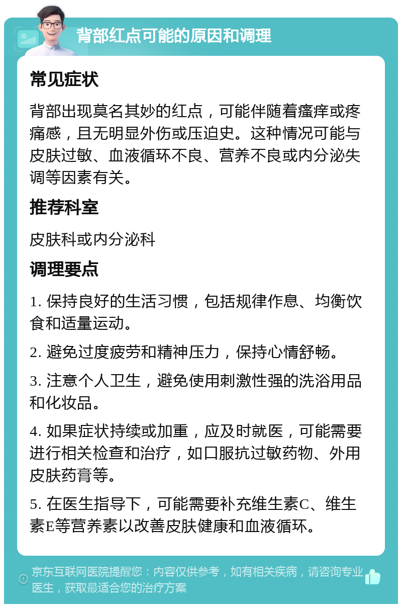 背部红点可能的原因和调理 常见症状 背部出现莫名其妙的红点，可能伴随着瘙痒或疼痛感，且无明显外伤或压迫史。这种情况可能与皮肤过敏、血液循环不良、营养不良或内分泌失调等因素有关。 推荐科室 皮肤科或内分泌科 调理要点 1. 保持良好的生活习惯，包括规律作息、均衡饮食和适量运动。 2. 避免过度疲劳和精神压力，保持心情舒畅。 3. 注意个人卫生，避免使用刺激性强的洗浴用品和化妆品。 4. 如果症状持续或加重，应及时就医，可能需要进行相关检查和治疗，如口服抗过敏药物、外用皮肤药膏等。 5. 在医生指导下，可能需要补充维生素C、维生素E等营养素以改善皮肤健康和血液循环。