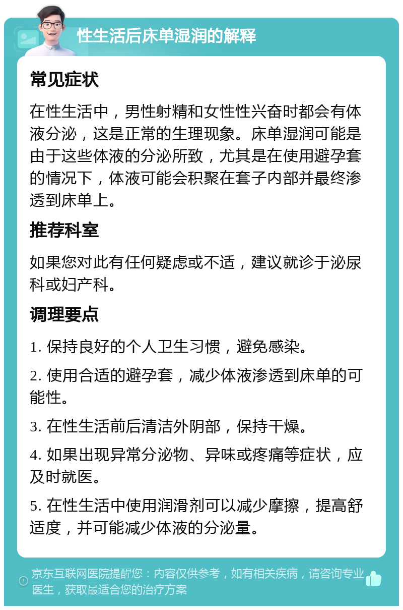 性生活后床单湿润的解释 常见症状 在性生活中，男性射精和女性性兴奋时都会有体液分泌，这是正常的生理现象。床单湿润可能是由于这些体液的分泌所致，尤其是在使用避孕套的情况下，体液可能会积聚在套子内部并最终渗透到床单上。 推荐科室 如果您对此有任何疑虑或不适，建议就诊于泌尿科或妇产科。 调理要点 1. 保持良好的个人卫生习惯，避免感染。 2. 使用合适的避孕套，减少体液渗透到床单的可能性。 3. 在性生活前后清洁外阴部，保持干燥。 4. 如果出现异常分泌物、异味或疼痛等症状，应及时就医。 5. 在性生活中使用润滑剂可以减少摩擦，提高舒适度，并可能减少体液的分泌量。