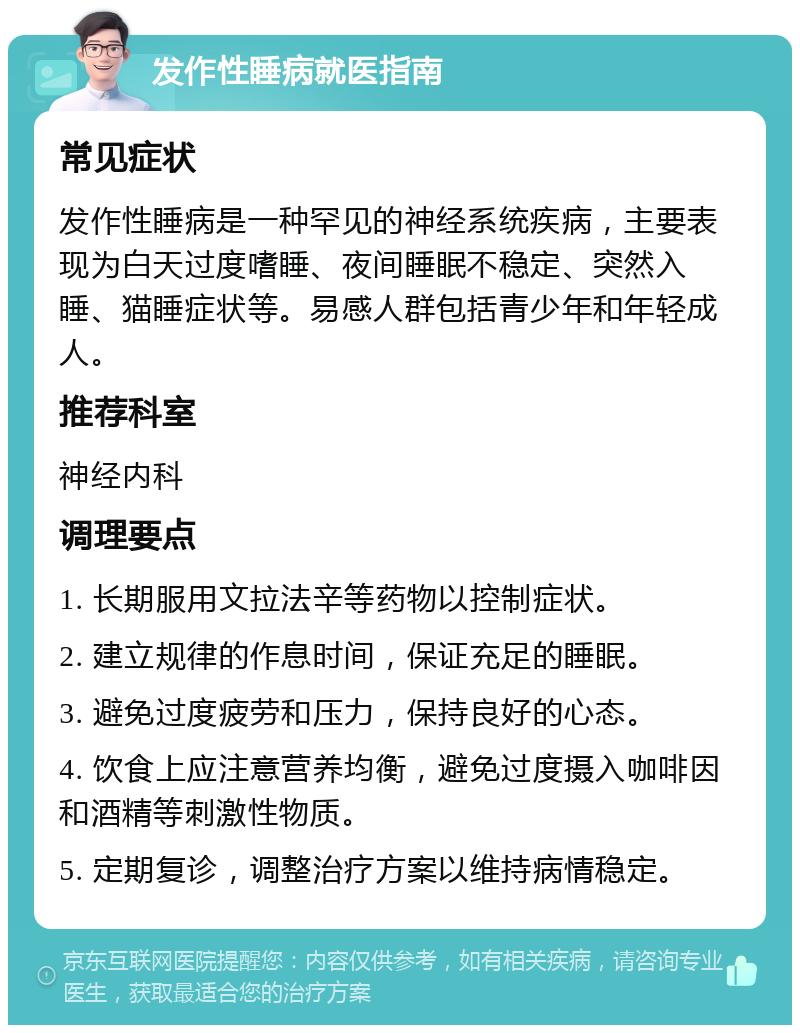 发作性睡病就医指南 常见症状 发作性睡病是一种罕见的神经系统疾病，主要表现为白天过度嗜睡、夜间睡眠不稳定、突然入睡、猫睡症状等。易感人群包括青少年和年轻成人。 推荐科室 神经内科 调理要点 1. 长期服用文拉法辛等药物以控制症状。 2. 建立规律的作息时间，保证充足的睡眠。 3. 避免过度疲劳和压力，保持良好的心态。 4. 饮食上应注意营养均衡，避免过度摄入咖啡因和酒精等刺激性物质。 5. 定期复诊，调整治疗方案以维持病情稳定。