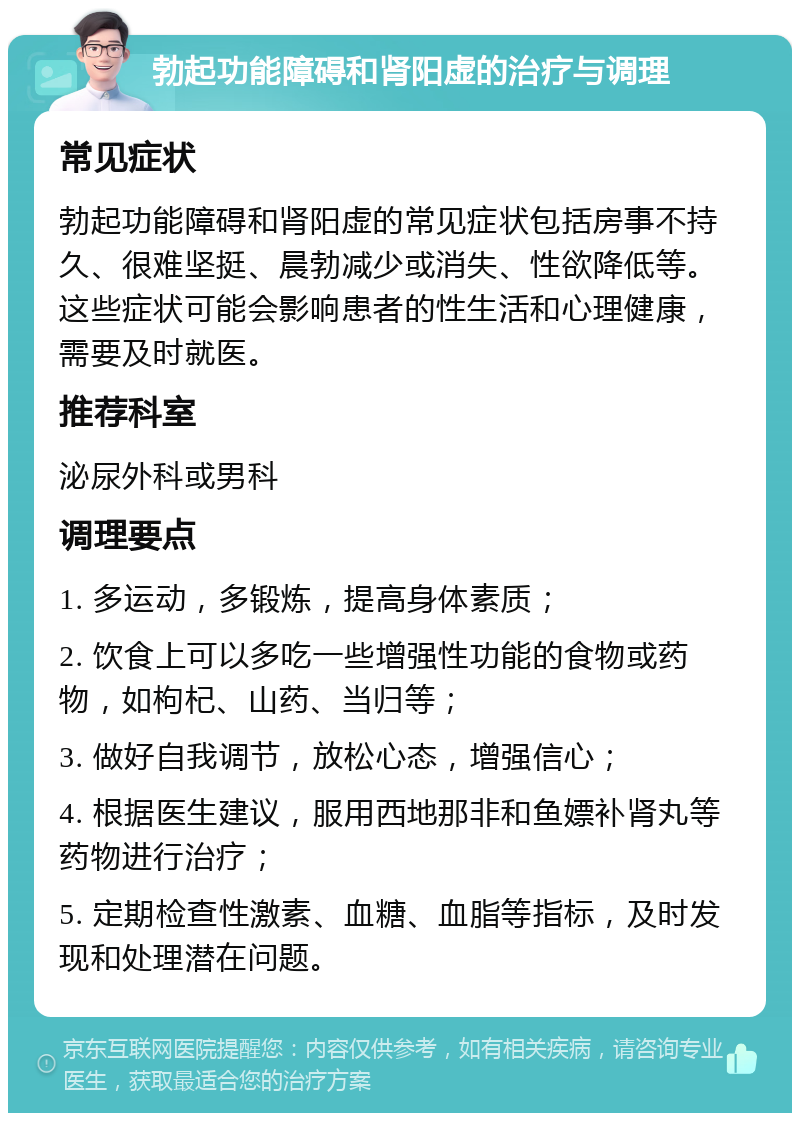 勃起功能障碍和肾阳虚的治疗与调理 常见症状 勃起功能障碍和肾阳虚的常见症状包括房事不持久、很难坚挺、晨勃减少或消失、性欲降低等。这些症状可能会影响患者的性生活和心理健康，需要及时就医。 推荐科室 泌尿外科或男科 调理要点 1. 多运动，多锻炼，提高身体素质； 2. 饮食上可以多吃一些增强性功能的食物或药物，如枸杞、山药、当归等； 3. 做好自我调节，放松心态，增强信心； 4. 根据医生建议，服用西地那非和鱼嫖补肾丸等药物进行治疗； 5. 定期检查性激素、血糖、血脂等指标，及时发现和处理潜在问题。