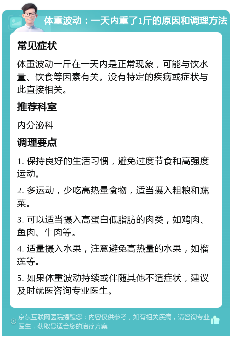 体重波动：一天内重了1斤的原因和调理方法 常见症状 体重波动一斤在一天内是正常现象，可能与饮水量、饮食等因素有关。没有特定的疾病或症状与此直接相关。 推荐科室 内分泌科 调理要点 1. 保持良好的生活习惯，避免过度节食和高强度运动。 2. 多运动，少吃高热量食物，适当摄入粗粮和蔬菜。 3. 可以适当摄入高蛋白低脂肪的肉类，如鸡肉、鱼肉、牛肉等。 4. 适量摄入水果，注意避免高热量的水果，如榴莲等。 5. 如果体重波动持续或伴随其他不适症状，建议及时就医咨询专业医生。