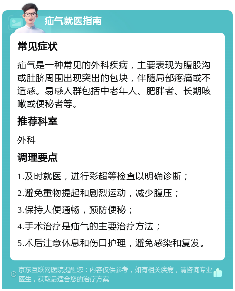 疝气就医指南 常见症状 疝气是一种常见的外科疾病，主要表现为腹股沟或肚脐周围出现突出的包块，伴随局部疼痛或不适感。易感人群包括中老年人、肥胖者、长期咳嗽或便秘者等。 推荐科室 外科 调理要点 1.及时就医，进行彩超等检查以明确诊断； 2.避免重物提起和剧烈运动，减少腹压； 3.保持大便通畅，预防便秘； 4.手术治疗是疝气的主要治疗方法； 5.术后注意休息和伤口护理，避免感染和复发。