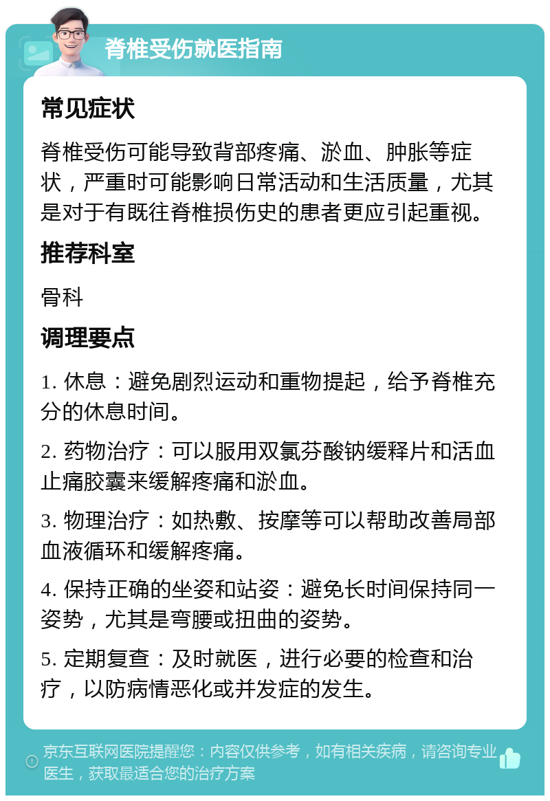 脊椎受伤就医指南 常见症状 脊椎受伤可能导致背部疼痛、淤血、肿胀等症状，严重时可能影响日常活动和生活质量，尤其是对于有既往脊椎损伤史的患者更应引起重视。 推荐科室 骨科 调理要点 1. 休息：避免剧烈运动和重物提起，给予脊椎充分的休息时间。 2. 药物治疗：可以服用双氯芬酸钠缓释片和活血止痛胶囊来缓解疼痛和淤血。 3. 物理治疗：如热敷、按摩等可以帮助改善局部血液循环和缓解疼痛。 4. 保持正确的坐姿和站姿：避免长时间保持同一姿势，尤其是弯腰或扭曲的姿势。 5. 定期复查：及时就医，进行必要的检查和治疗，以防病情恶化或并发症的发生。