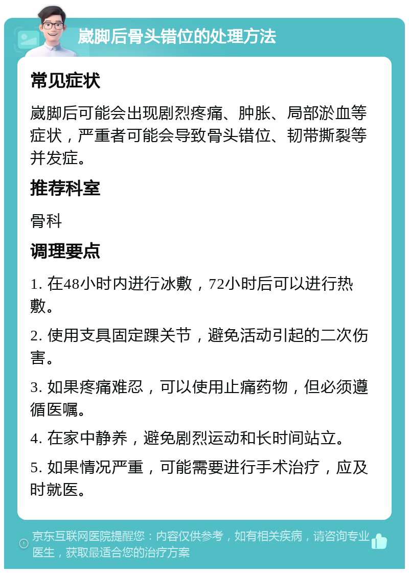 崴脚后骨头错位的处理方法 常见症状 崴脚后可能会出现剧烈疼痛、肿胀、局部淤血等症状，严重者可能会导致骨头错位、韧带撕裂等并发症。 推荐科室 骨科 调理要点 1. 在48小时内进行冰敷，72小时后可以进行热敷。 2. 使用支具固定踝关节，避免活动引起的二次伤害。 3. 如果疼痛难忍，可以使用止痛药物，但必须遵循医嘱。 4. 在家中静养，避免剧烈运动和长时间站立。 5. 如果情况严重，可能需要进行手术治疗，应及时就医。