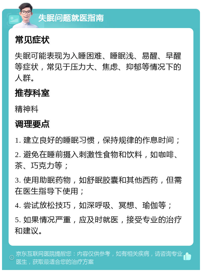 失眠问题就医指南 常见症状 失眠可能表现为入睡困难、睡眠浅、易醒、早醒等症状，常见于压力大、焦虑、抑郁等情况下的人群。 推荐科室 精神科 调理要点 1. 建立良好的睡眠习惯，保持规律的作息时间； 2. 避免在睡前摄入刺激性食物和饮料，如咖啡、茶、巧克力等； 3. 使用助眠药物，如舒眠胶囊和其他西药，但需在医生指导下使用； 4. 尝试放松技巧，如深呼吸、冥想、瑜伽等； 5. 如果情况严重，应及时就医，接受专业的治疗和建议。