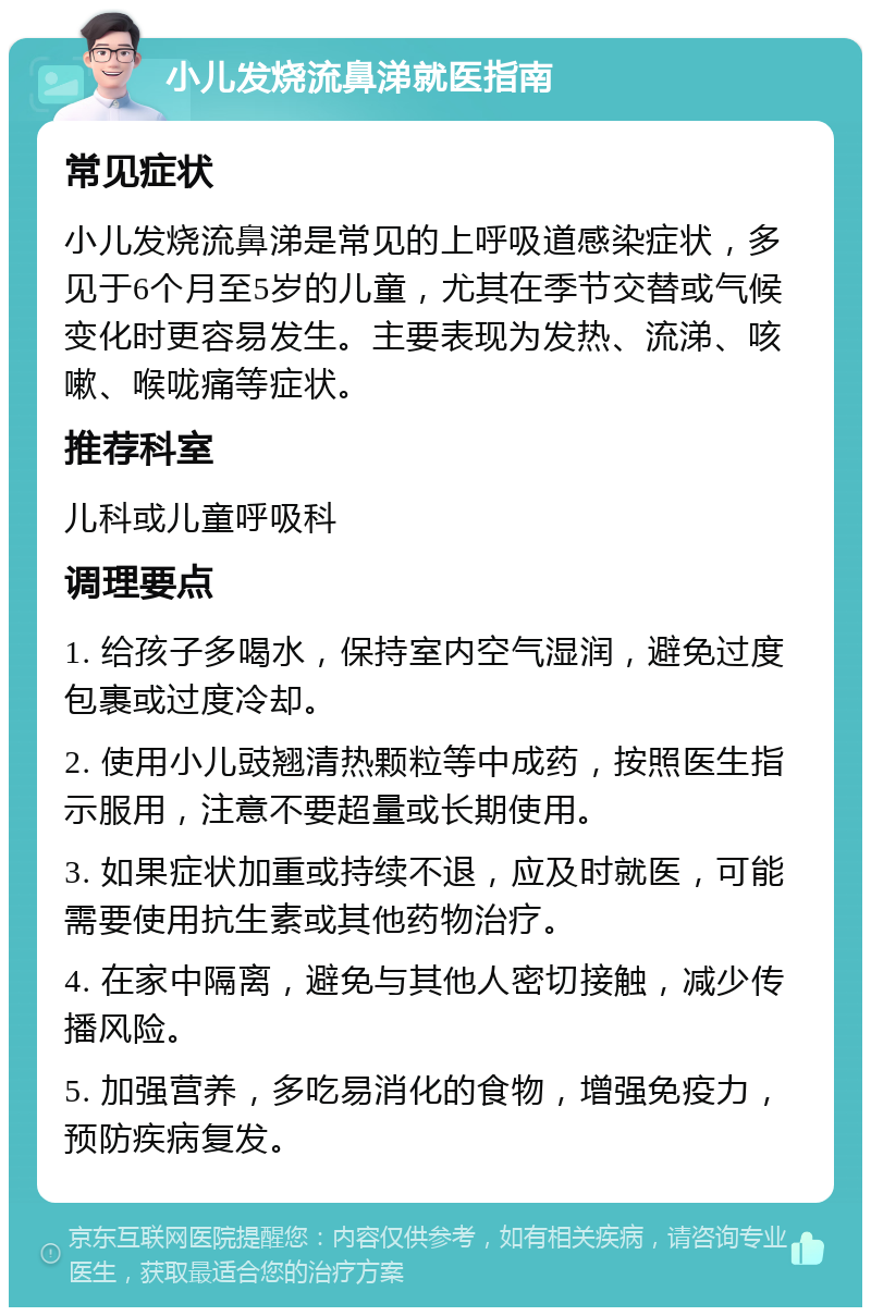 小儿发烧流鼻涕就医指南 常见症状 小儿发烧流鼻涕是常见的上呼吸道感染症状，多见于6个月至5岁的儿童，尤其在季节交替或气候变化时更容易发生。主要表现为发热、流涕、咳嗽、喉咙痛等症状。 推荐科室 儿科或儿童呼吸科 调理要点 1. 给孩子多喝水，保持室内空气湿润，避免过度包裹或过度冷却。 2. 使用小儿豉翘清热颗粒等中成药，按照医生指示服用，注意不要超量或长期使用。 3. 如果症状加重或持续不退，应及时就医，可能需要使用抗生素或其他药物治疗。 4. 在家中隔离，避免与其他人密切接触，减少传播风险。 5. 加强营养，多吃易消化的食物，增强免疫力，预防疾病复发。