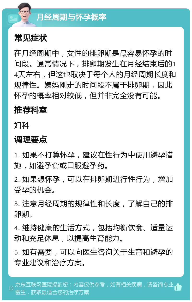 月经周期与怀孕概率 常见症状 在月经周期中，女性的排卵期是最容易怀孕的时间段。通常情况下，排卵期发生在月经结束后的14天左右，但这也取决于每个人的月经周期长度和规律性。姨妈刚走的时间段不属于排卵期，因此怀孕的概率相对较低，但并非完全没有可能。 推荐科室 妇科 调理要点 1. 如果不打算怀孕，建议在性行为中使用避孕措施，如避孕套或口服避孕药。 2. 如果想怀孕，可以在排卵期进行性行为，增加受孕的机会。 3. 注意月经周期的规律性和长度，了解自己的排卵期。 4. 维持健康的生活方式，包括均衡饮食、适量运动和充足休息，以提高生育能力。 5. 如有需要，可以向医生咨询关于生育和避孕的专业建议和治疗方案。