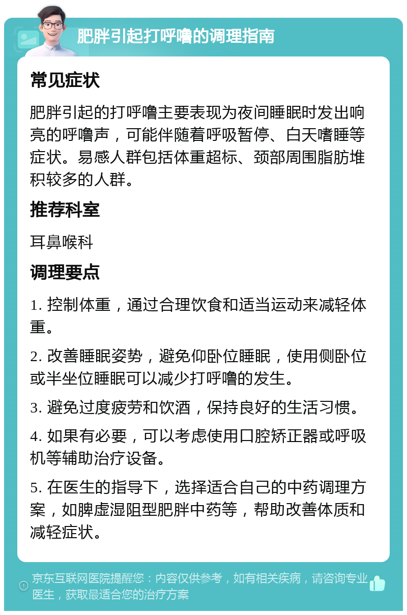 肥胖引起打呼噜的调理指南 常见症状 肥胖引起的打呼噜主要表现为夜间睡眠时发出响亮的呼噜声，可能伴随着呼吸暂停、白天嗜睡等症状。易感人群包括体重超标、颈部周围脂肪堆积较多的人群。 推荐科室 耳鼻喉科 调理要点 1. 控制体重，通过合理饮食和适当运动来减轻体重。 2. 改善睡眠姿势，避免仰卧位睡眠，使用侧卧位或半坐位睡眠可以减少打呼噜的发生。 3. 避免过度疲劳和饮酒，保持良好的生活习惯。 4. 如果有必要，可以考虑使用口腔矫正器或呼吸机等辅助治疗设备。 5. 在医生的指导下，选择适合自己的中药调理方案，如脾虚湿阻型肥胖中药等，帮助改善体质和减轻症状。