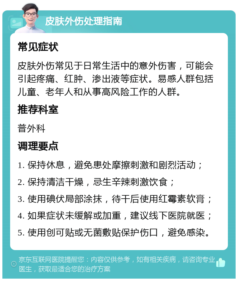 皮肤外伤处理指南 常见症状 皮肤外伤常见于日常生活中的意外伤害，可能会引起疼痛、红肿、渗出液等症状。易感人群包括儿童、老年人和从事高风险工作的人群。 推荐科室 普外科 调理要点 1. 保持休息，避免患处摩擦刺激和剧烈活动； 2. 保持清洁干燥，忌生辛辣刺激饮食； 3. 使用碘伏局部涂抹，待干后使用红霉素软膏； 4. 如果症状未缓解或加重，建议线下医院就医； 5. 使用创可贴或无菌敷贴保护伤口，避免感染。