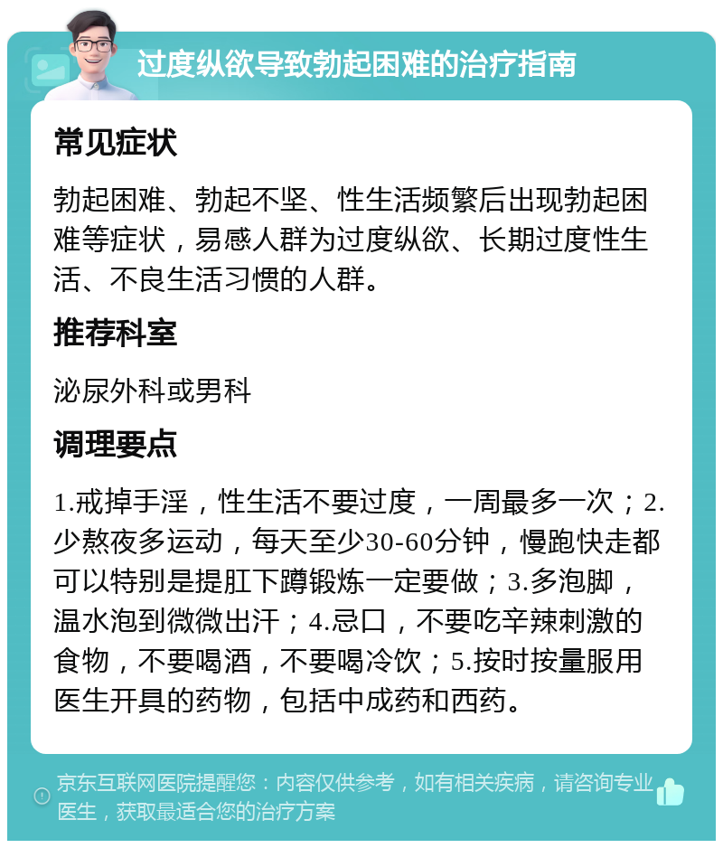 过度纵欲导致勃起困难的治疗指南 常见症状 勃起困难、勃起不坚、性生活频繁后出现勃起困难等症状，易感人群为过度纵欲、长期过度性生活、不良生活习惯的人群。 推荐科室 泌尿外科或男科 调理要点 1.戒掉手淫，性生活不要过度，一周最多一次；2.少熬夜多运动，每天至少30-60分钟，慢跑快走都可以特别是提肛下蹲锻炼一定要做；3.多泡脚，温水泡到微微出汗；4.忌口，不要吃辛辣刺激的食物，不要喝酒，不要喝冷饮；5.按时按量服用医生开具的药物，包括中成药和西药。