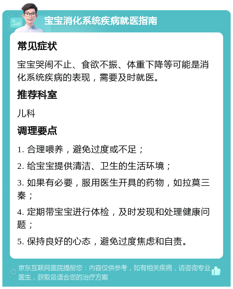 宝宝消化系统疾病就医指南 常见症状 宝宝哭闹不止、食欲不振、体重下降等可能是消化系统疾病的表现，需要及时就医。 推荐科室 儿科 调理要点 1. 合理喂养，避免过度或不足； 2. 给宝宝提供清洁、卫生的生活环境； 3. 如果有必要，服用医生开具的药物，如拉莫三秦； 4. 定期带宝宝进行体检，及时发现和处理健康问题； 5. 保持良好的心态，避免过度焦虑和自责。