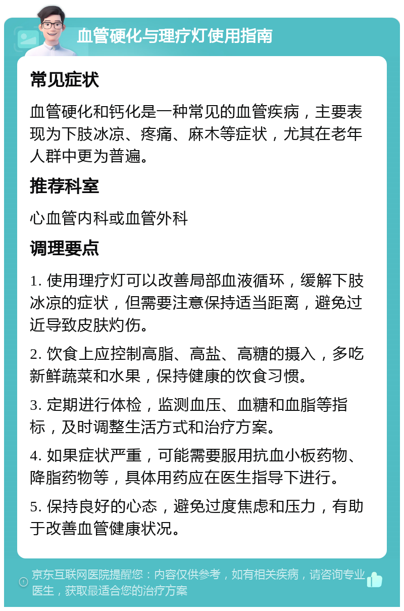 血管硬化与理疗灯使用指南 常见症状 血管硬化和钙化是一种常见的血管疾病，主要表现为下肢冰凉、疼痛、麻木等症状，尤其在老年人群中更为普遍。 推荐科室 心血管内科或血管外科 调理要点 1. 使用理疗灯可以改善局部血液循环，缓解下肢冰凉的症状，但需要注意保持适当距离，避免过近导致皮肤灼伤。 2. 饮食上应控制高脂、高盐、高糖的摄入，多吃新鲜蔬菜和水果，保持健康的饮食习惯。 3. 定期进行体检，监测血压、血糖和血脂等指标，及时调整生活方式和治疗方案。 4. 如果症状严重，可能需要服用抗血小板药物、降脂药物等，具体用药应在医生指导下进行。 5. 保持良好的心态，避免过度焦虑和压力，有助于改善血管健康状况。