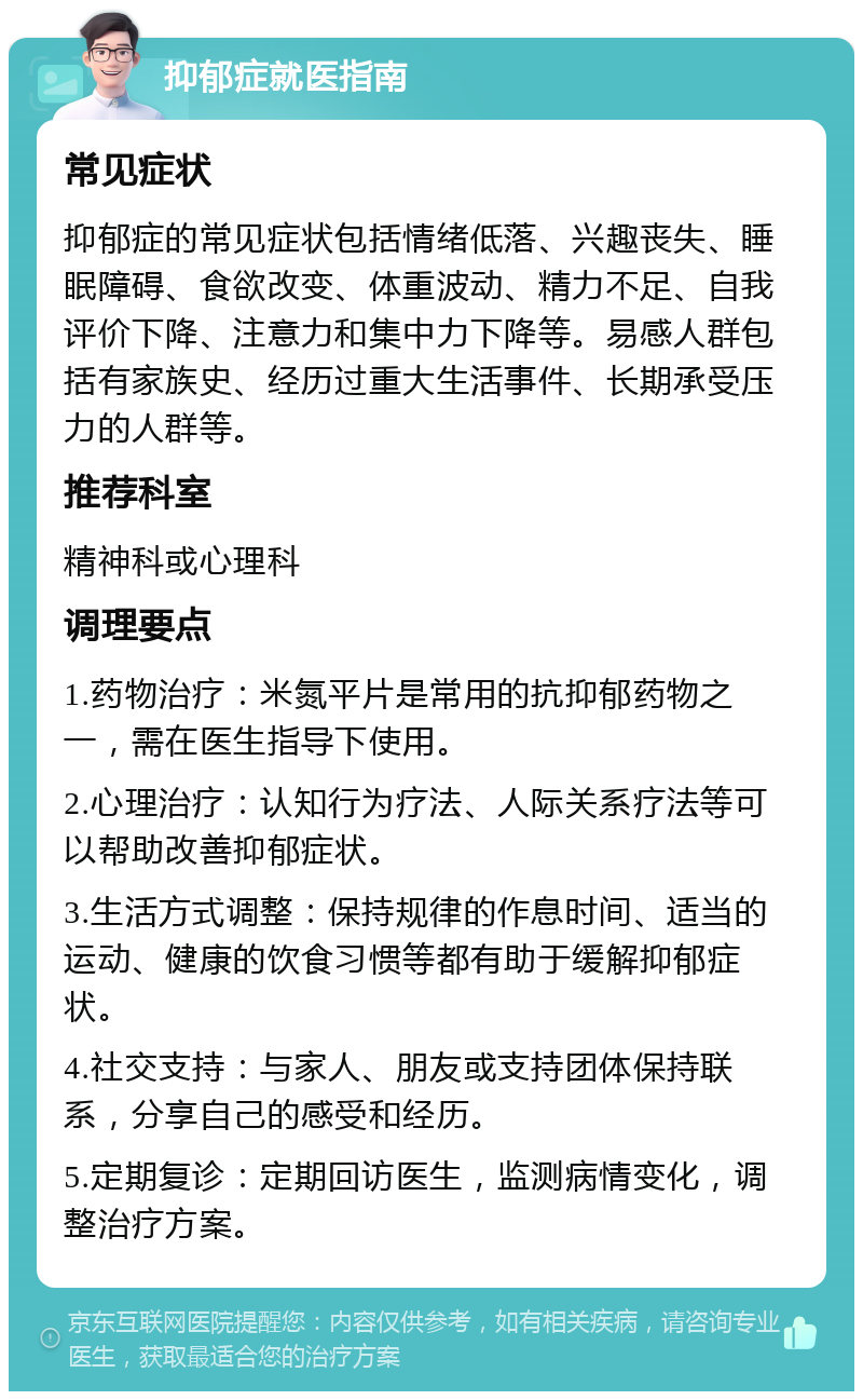 抑郁症就医指南 常见症状 抑郁症的常见症状包括情绪低落、兴趣丧失、睡眠障碍、食欲改变、体重波动、精力不足、自我评价下降、注意力和集中力下降等。易感人群包括有家族史、经历过重大生活事件、长期承受压力的人群等。 推荐科室 精神科或心理科 调理要点 1.药物治疗：米氮平片是常用的抗抑郁药物之一，需在医生指导下使用。 2.心理治疗：认知行为疗法、人际关系疗法等可以帮助改善抑郁症状。 3.生活方式调整：保持规律的作息时间、适当的运动、健康的饮食习惯等都有助于缓解抑郁症状。 4.社交支持：与家人、朋友或支持团体保持联系，分享自己的感受和经历。 5.定期复诊：定期回访医生，监测病情变化，调整治疗方案。