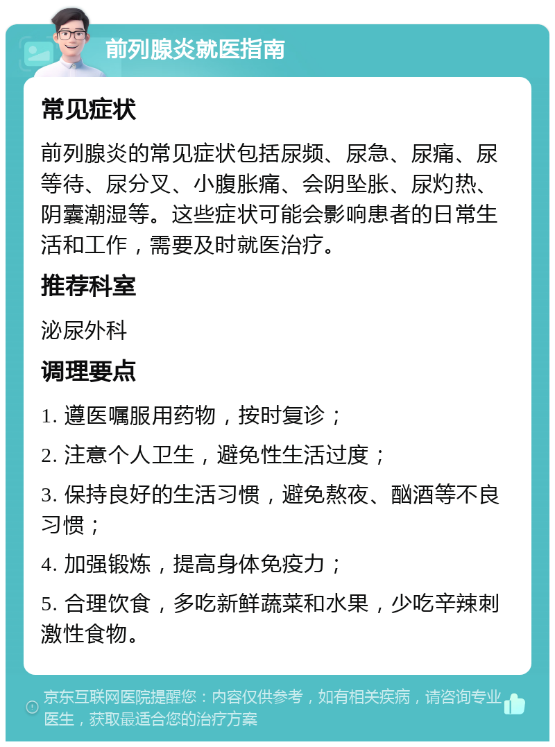 前列腺炎就医指南 常见症状 前列腺炎的常见症状包括尿频、尿急、尿痛、尿等待、尿分叉、小腹胀痛、会阴坠胀、尿灼热、阴囊潮湿等。这些症状可能会影响患者的日常生活和工作，需要及时就医治疗。 推荐科室 泌尿外科 调理要点 1. 遵医嘱服用药物，按时复诊； 2. 注意个人卫生，避免性生活过度； 3. 保持良好的生活习惯，避免熬夜、酗酒等不良习惯； 4. 加强锻炼，提高身体免疫力； 5. 合理饮食，多吃新鲜蔬菜和水果，少吃辛辣刺激性食物。