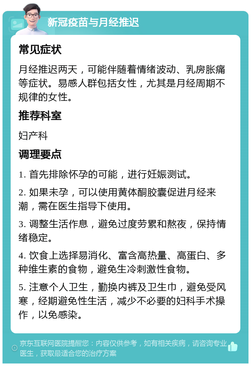 新冠疫苗与月经推迟 常见症状 月经推迟两天，可能伴随着情绪波动、乳房胀痛等症状。易感人群包括女性，尤其是月经周期不规律的女性。 推荐科室 妇产科 调理要点 1. 首先排除怀孕的可能，进行妊娠测试。 2. 如果未孕，可以使用黄体酮胶囊促进月经来潮，需在医生指导下使用。 3. 调整生活作息，避免过度劳累和熬夜，保持情绪稳定。 4. 饮食上选择易消化、富含高热量、高蛋白、多种维生素的食物，避免生冷刺激性食物。 5. 注意个人卫生，勤换内裤及卫生巾，避免受风寒，经期避免性生活，减少不必要的妇科手术操作，以免感染。