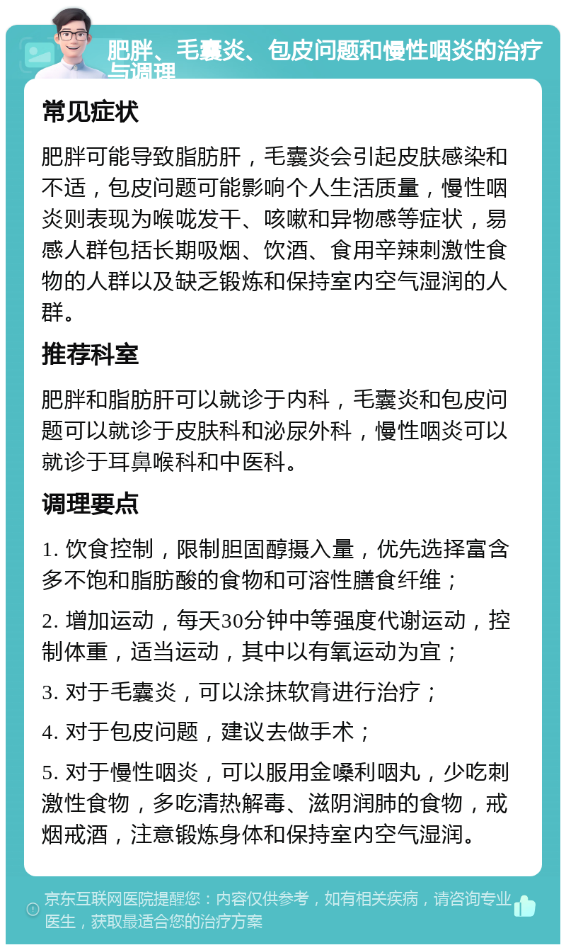 肥胖、毛囊炎、包皮问题和慢性咽炎的治疗与调理 常见症状 肥胖可能导致脂肪肝，毛囊炎会引起皮肤感染和不适，包皮问题可能影响个人生活质量，慢性咽炎则表现为喉咙发干、咳嗽和异物感等症状，易感人群包括长期吸烟、饮酒、食用辛辣刺激性食物的人群以及缺乏锻炼和保持室内空气湿润的人群。 推荐科室 肥胖和脂肪肝可以就诊于内科，毛囊炎和包皮问题可以就诊于皮肤科和泌尿外科，慢性咽炎可以就诊于耳鼻喉科和中医科。 调理要点 1. 饮食控制，限制胆固醇摄入量，优先选择富含多不饱和脂肪酸的食物和可溶性膳食纤维； 2. 增加运动，每天30分钟中等强度代谢运动，控制体重，适当运动，其中以有氧运动为宜； 3. 对于毛囊炎，可以涂抹软膏进行治疗； 4. 对于包皮问题，建议去做手术； 5. 对于慢性咽炎，可以服用金嗓利咽丸，少吃刺激性食物，多吃清热解毒、滋阴润肺的食物，戒烟戒酒，注意锻炼身体和保持室内空气湿润。