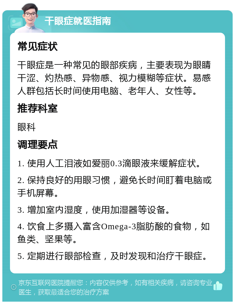 干眼症就医指南 常见症状 干眼症是一种常见的眼部疾病，主要表现为眼睛干涩、灼热感、异物感、视力模糊等症状。易感人群包括长时间使用电脑、老年人、女性等。 推荐科室 眼科 调理要点 1. 使用人工泪液如爱丽0.3滴眼液来缓解症状。 2. 保持良好的用眼习惯，避免长时间盯着电脑或手机屏幕。 3. 增加室内湿度，使用加湿器等设备。 4. 饮食上多摄入富含Omega-3脂肪酸的食物，如鱼类、坚果等。 5. 定期进行眼部检查，及时发现和治疗干眼症。