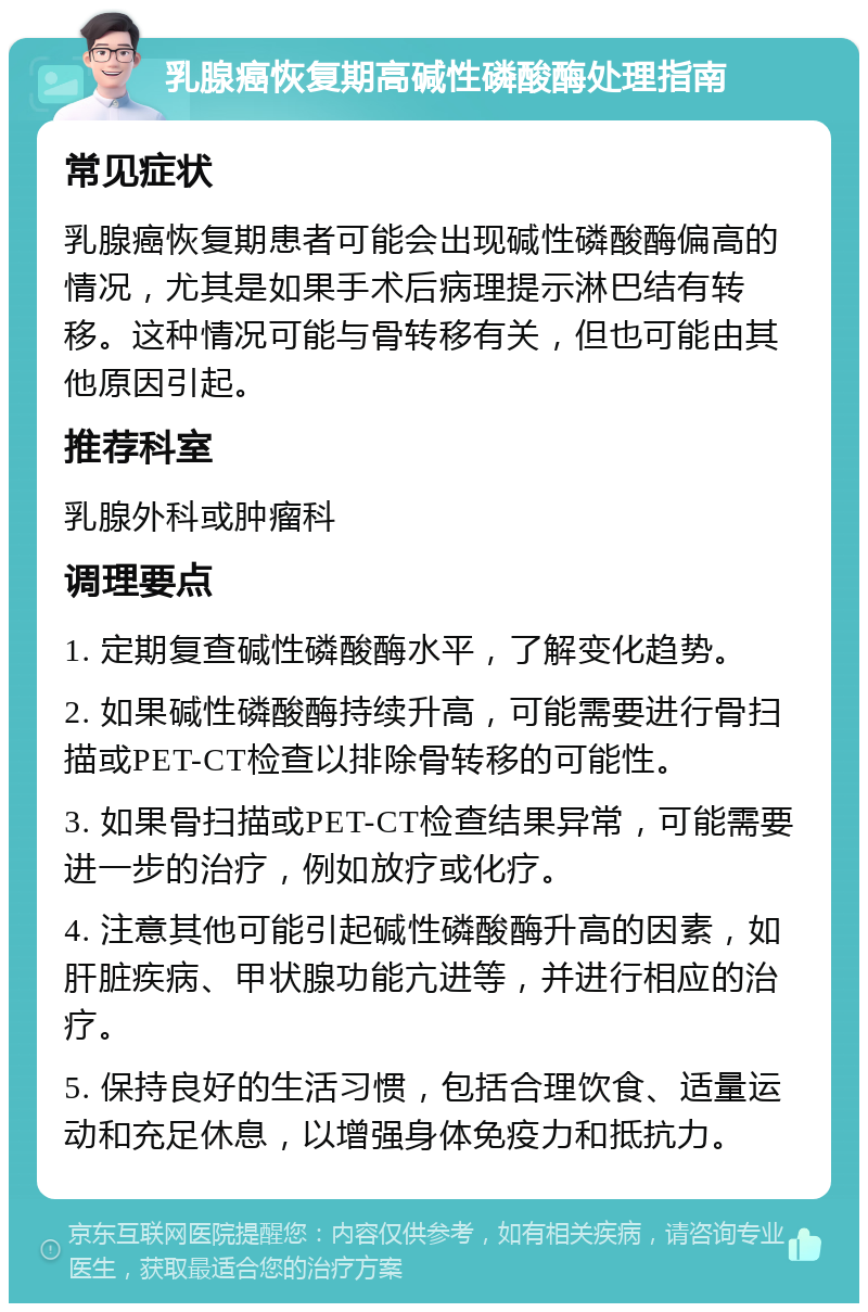 乳腺癌恢复期高碱性磷酸酶处理指南 常见症状 乳腺癌恢复期患者可能会出现碱性磷酸酶偏高的情况，尤其是如果手术后病理提示淋巴结有转移。这种情况可能与骨转移有关，但也可能由其他原因引起。 推荐科室 乳腺外科或肿瘤科 调理要点 1. 定期复查碱性磷酸酶水平，了解变化趋势。 2. 如果碱性磷酸酶持续升高，可能需要进行骨扫描或PET-CT检查以排除骨转移的可能性。 3. 如果骨扫描或PET-CT检查结果异常，可能需要进一步的治疗，例如放疗或化疗。 4. 注意其他可能引起碱性磷酸酶升高的因素，如肝脏疾病、甲状腺功能亢进等，并进行相应的治疗。 5. 保持良好的生活习惯，包括合理饮食、适量运动和充足休息，以增强身体免疫力和抵抗力。