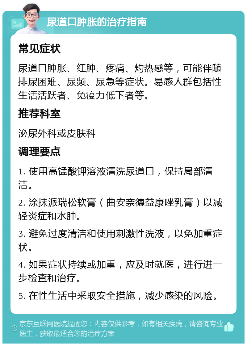 尿道口肿胀的治疗指南 常见症状 尿道口肿胀、红肿、疼痛、灼热感等，可能伴随排尿困难、尿频、尿急等症状。易感人群包括性生活活跃者、免疫力低下者等。 推荐科室 泌尿外科或皮肤科 调理要点 1. 使用高锰酸钾溶液清洗尿道口，保持局部清洁。 2. 涂抹派瑞松软膏（曲安奈德益康唑乳膏）以减轻炎症和水肿。 3. 避免过度清洁和使用刺激性洗液，以免加重症状。 4. 如果症状持续或加重，应及时就医，进行进一步检查和治疗。 5. 在性生活中采取安全措施，减少感染的风险。