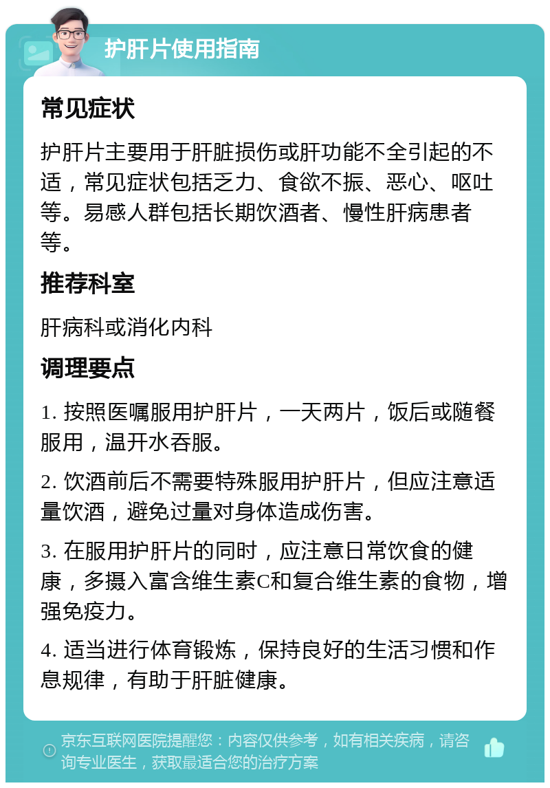 护肝片使用指南 常见症状 护肝片主要用于肝脏损伤或肝功能不全引起的不适，常见症状包括乏力、食欲不振、恶心、呕吐等。易感人群包括长期饮酒者、慢性肝病患者等。 推荐科室 肝病科或消化内科 调理要点 1. 按照医嘱服用护肝片，一天两片，饭后或随餐服用，温开水吞服。 2. 饮酒前后不需要特殊服用护肝片，但应注意适量饮酒，避免过量对身体造成伤害。 3. 在服用护肝片的同时，应注意日常饮食的健康，多摄入富含维生素C和复合维生素的食物，增强免疫力。 4. 适当进行体育锻炼，保持良好的生活习惯和作息规律，有助于肝脏健康。