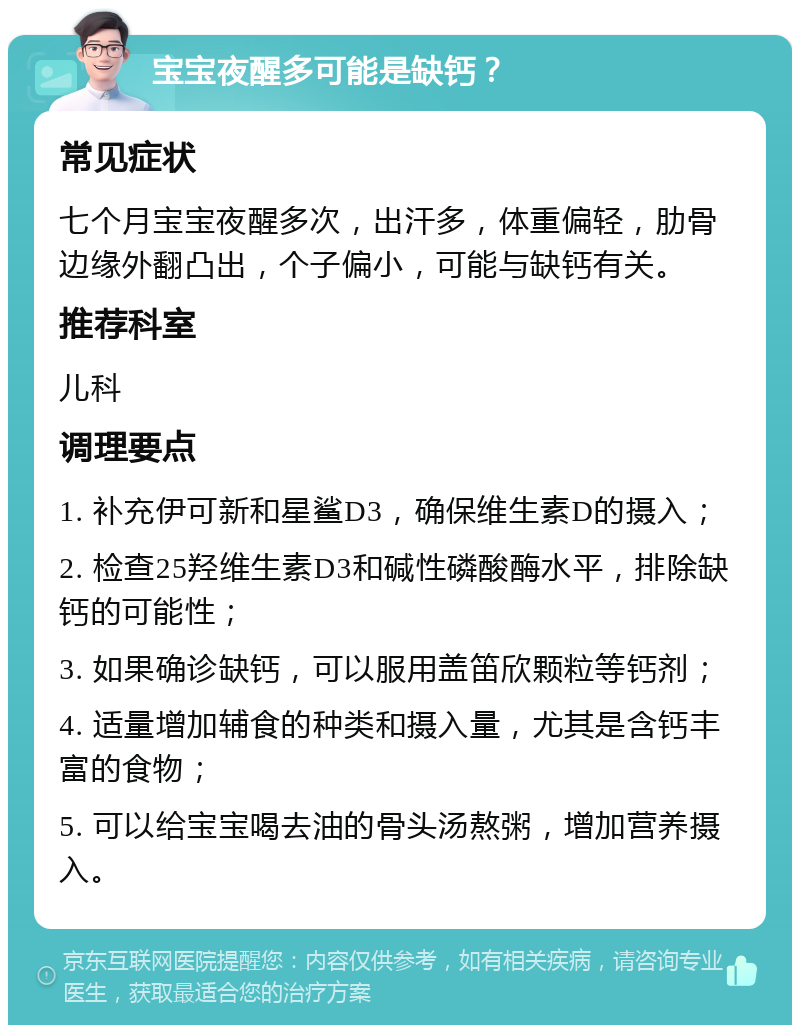 宝宝夜醒多可能是缺钙？ 常见症状 七个月宝宝夜醒多次，出汗多，体重偏轻，肋骨边缘外翻凸出，个子偏小，可能与缺钙有关。 推荐科室 儿科 调理要点 1. 补充伊可新和星鲨D3，确保维生素D的摄入； 2. 检查25羟维生素D3和碱性磷酸酶水平，排除缺钙的可能性； 3. 如果确诊缺钙，可以服用盖笛欣颗粒等钙剂； 4. 适量增加辅食的种类和摄入量，尤其是含钙丰富的食物； 5. 可以给宝宝喝去油的骨头汤熬粥，增加营养摄入。