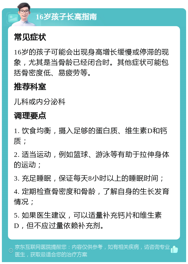 16岁孩子长高指南 常见症状 16岁的孩子可能会出现身高增长缓慢或停滞的现象，尤其是当骨龄已经闭合时。其他症状可能包括骨密度低、易疲劳等。 推荐科室 儿科或内分泌科 调理要点 1. 饮食均衡，摄入足够的蛋白质、维生素D和钙质； 2. 适当运动，例如篮球、游泳等有助于拉伸身体的运动； 3. 充足睡眠，保证每天8小时以上的睡眠时间； 4. 定期检查骨密度和骨龄，了解自身的生长发育情况； 5. 如果医生建议，可以适量补充钙片和维生素D，但不应过量依赖补充剂。