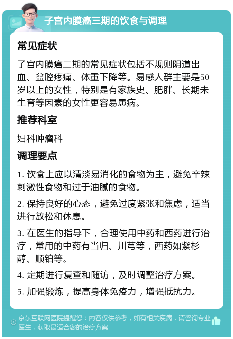 子宫内膜癌三期的饮食与调理 常见症状 子宫内膜癌三期的常见症状包括不规则阴道出血、盆腔疼痛、体重下降等。易感人群主要是50岁以上的女性，特别是有家族史、肥胖、长期未生育等因素的女性更容易患病。 推荐科室 妇科肿瘤科 调理要点 1. 饮食上应以清淡易消化的食物为主，避免辛辣刺激性食物和过于油腻的食物。 2. 保持良好的心态，避免过度紧张和焦虑，适当进行放松和休息。 3. 在医生的指导下，合理使用中药和西药进行治疗，常用的中药有当归、川芎等，西药如紫杉醇、顺铂等。 4. 定期进行复查和随访，及时调整治疗方案。 5. 加强锻炼，提高身体免疫力，增强抵抗力。