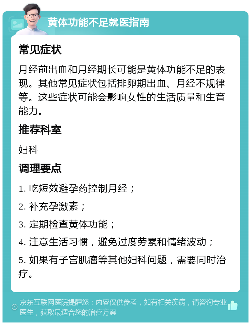 黄体功能不足就医指南 常见症状 月经前出血和月经期长可能是黄体功能不足的表现。其他常见症状包括排卵期出血、月经不规律等。这些症状可能会影响女性的生活质量和生育能力。 推荐科室 妇科 调理要点 1. 吃短效避孕药控制月经； 2. 补充孕激素； 3. 定期检查黄体功能； 4. 注意生活习惯，避免过度劳累和情绪波动； 5. 如果有子宫肌瘤等其他妇科问题，需要同时治疗。