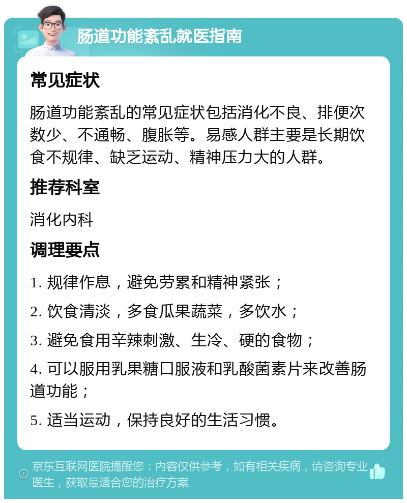 肠道功能紊乱就医指南 常见症状 肠道功能紊乱的常见症状包括消化不良、排便次数少、不通畅、腹胀等。易感人群主要是长期饮食不规律、缺乏运动、精神压力大的人群。 推荐科室 消化内科 调理要点 1. 规律作息，避免劳累和精神紧张； 2. 饮食清淡，多食瓜果蔬菜，多饮水； 3. 避免食用辛辣刺激、生冷、硬的食物； 4. 可以服用乳果糖口服液和乳酸菌素片来改善肠道功能； 5. 适当运动，保持良好的生活习惯。