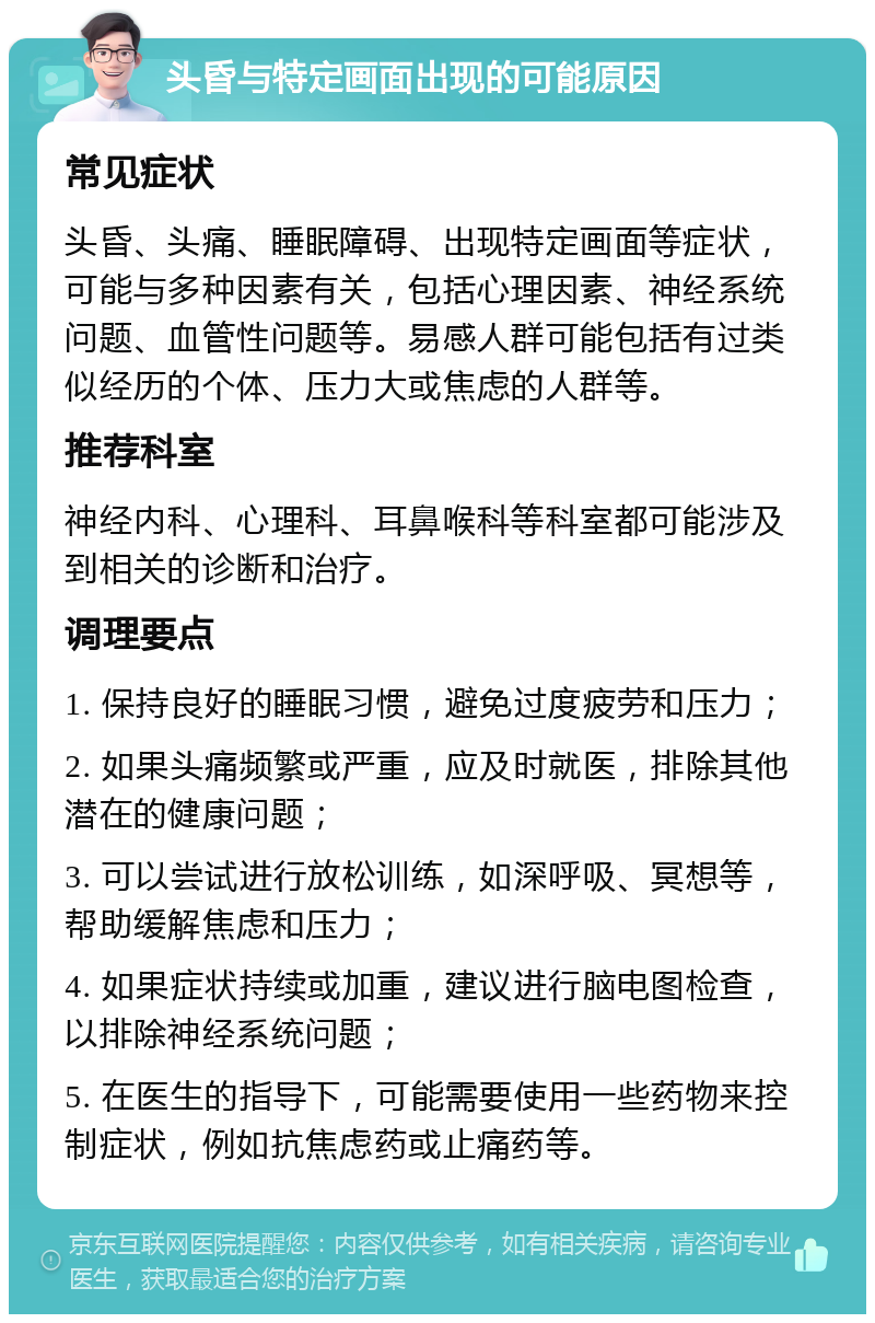 头昏与特定画面出现的可能原因 常见症状 头昏、头痛、睡眠障碍、出现特定画面等症状，可能与多种因素有关，包括心理因素、神经系统问题、血管性问题等。易感人群可能包括有过类似经历的个体、压力大或焦虑的人群等。 推荐科室 神经内科、心理科、耳鼻喉科等科室都可能涉及到相关的诊断和治疗。 调理要点 1. 保持良好的睡眠习惯，避免过度疲劳和压力； 2. 如果头痛频繁或严重，应及时就医，排除其他潜在的健康问题； 3. 可以尝试进行放松训练，如深呼吸、冥想等，帮助缓解焦虑和压力； 4. 如果症状持续或加重，建议进行脑电图检查，以排除神经系统问题； 5. 在医生的指导下，可能需要使用一些药物来控制症状，例如抗焦虑药或止痛药等。