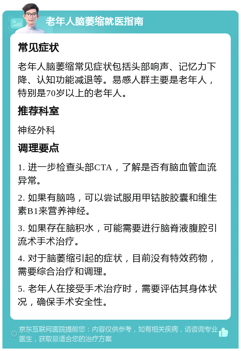 老年人脑萎缩就医指南 常见症状 老年人脑萎缩常见症状包括头部响声、记忆力下降、认知功能减退等。易感人群主要是老年人，特别是70岁以上的老年人。 推荐科室 神经外科 调理要点 1. 进一步检查头部CTA，了解是否有脑血管血流异常。 2. 如果有脑鸣，可以尝试服用甲钴胺胶囊和维生素B1来营养神经。 3. 如果存在脑积水，可能需要进行脑脊液腹腔引流术手术治疗。 4. 对于脑萎缩引起的症状，目前没有特效药物，需要综合治疗和调理。 5. 老年人在接受手术治疗时，需要评估其身体状况，确保手术安全性。