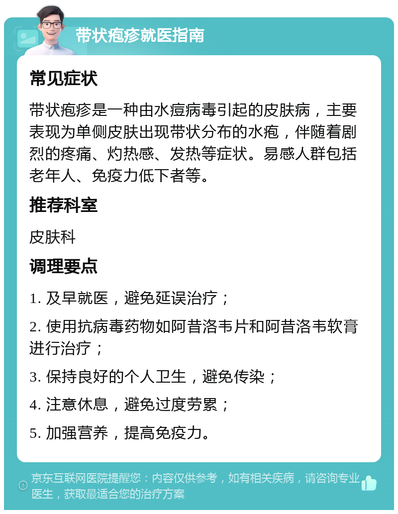 带状疱疹就医指南 常见症状 带状疱疹是一种由水痘病毒引起的皮肤病，主要表现为单侧皮肤出现带状分布的水疱，伴随着剧烈的疼痛、灼热感、发热等症状。易感人群包括老年人、免疫力低下者等。 推荐科室 皮肤科 调理要点 1. 及早就医，避免延误治疗； 2. 使用抗病毒药物如阿昔洛韦片和阿昔洛韦软膏进行治疗； 3. 保持良好的个人卫生，避免传染； 4. 注意休息，避免过度劳累； 5. 加强营养，提高免疫力。