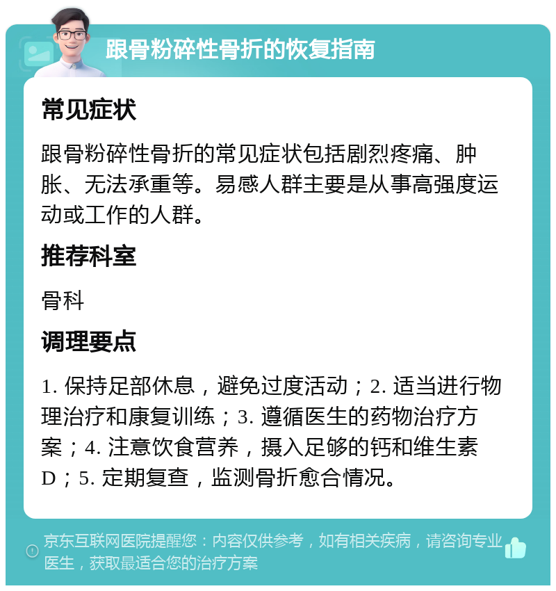 跟骨粉碎性骨折的恢复指南 常见症状 跟骨粉碎性骨折的常见症状包括剧烈疼痛、肿胀、无法承重等。易感人群主要是从事高强度运动或工作的人群。 推荐科室 骨科 调理要点 1. 保持足部休息，避免过度活动；2. 适当进行物理治疗和康复训练；3. 遵循医生的药物治疗方案；4. 注意饮食营养，摄入足够的钙和维生素D；5. 定期复查，监测骨折愈合情况。