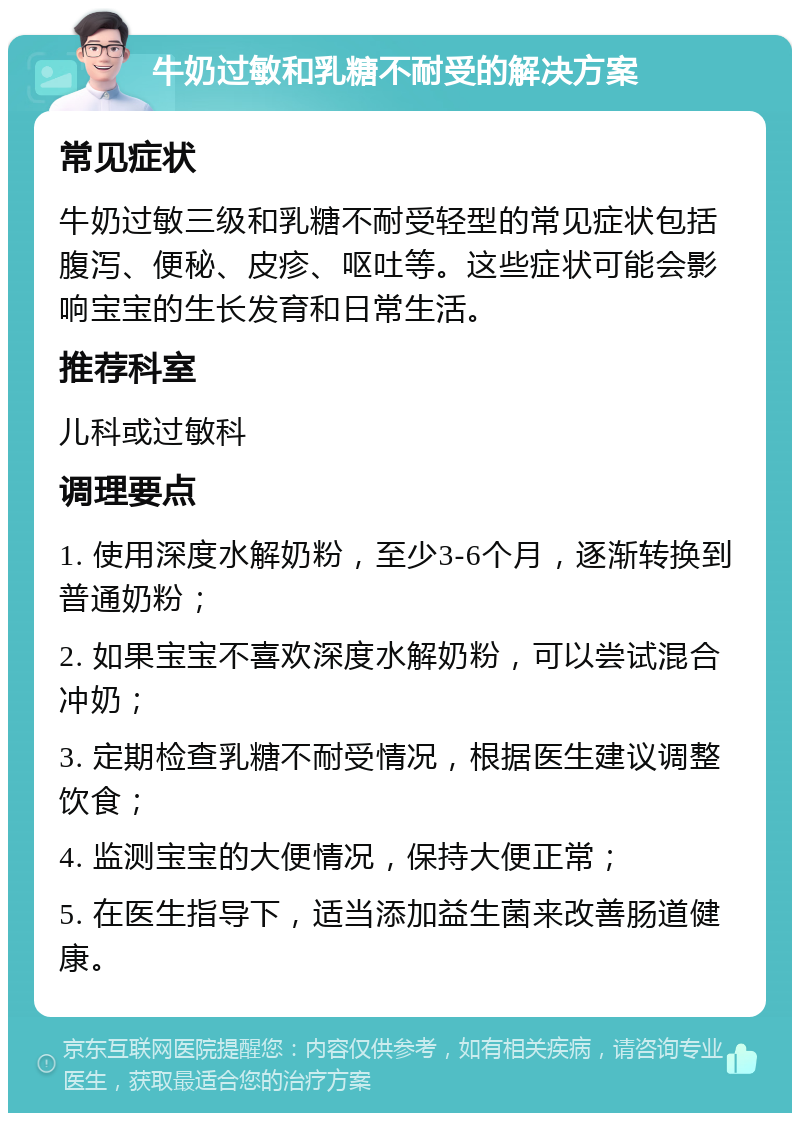 牛奶过敏和乳糖不耐受的解决方案 常见症状 牛奶过敏三级和乳糖不耐受轻型的常见症状包括腹泻、便秘、皮疹、呕吐等。这些症状可能会影响宝宝的生长发育和日常生活。 推荐科室 儿科或过敏科 调理要点 1. 使用深度水解奶粉，至少3-6个月，逐渐转换到普通奶粉； 2. 如果宝宝不喜欢深度水解奶粉，可以尝试混合冲奶； 3. 定期检查乳糖不耐受情况，根据医生建议调整饮食； 4. 监测宝宝的大便情况，保持大便正常； 5. 在医生指导下，适当添加益生菌来改善肠道健康。