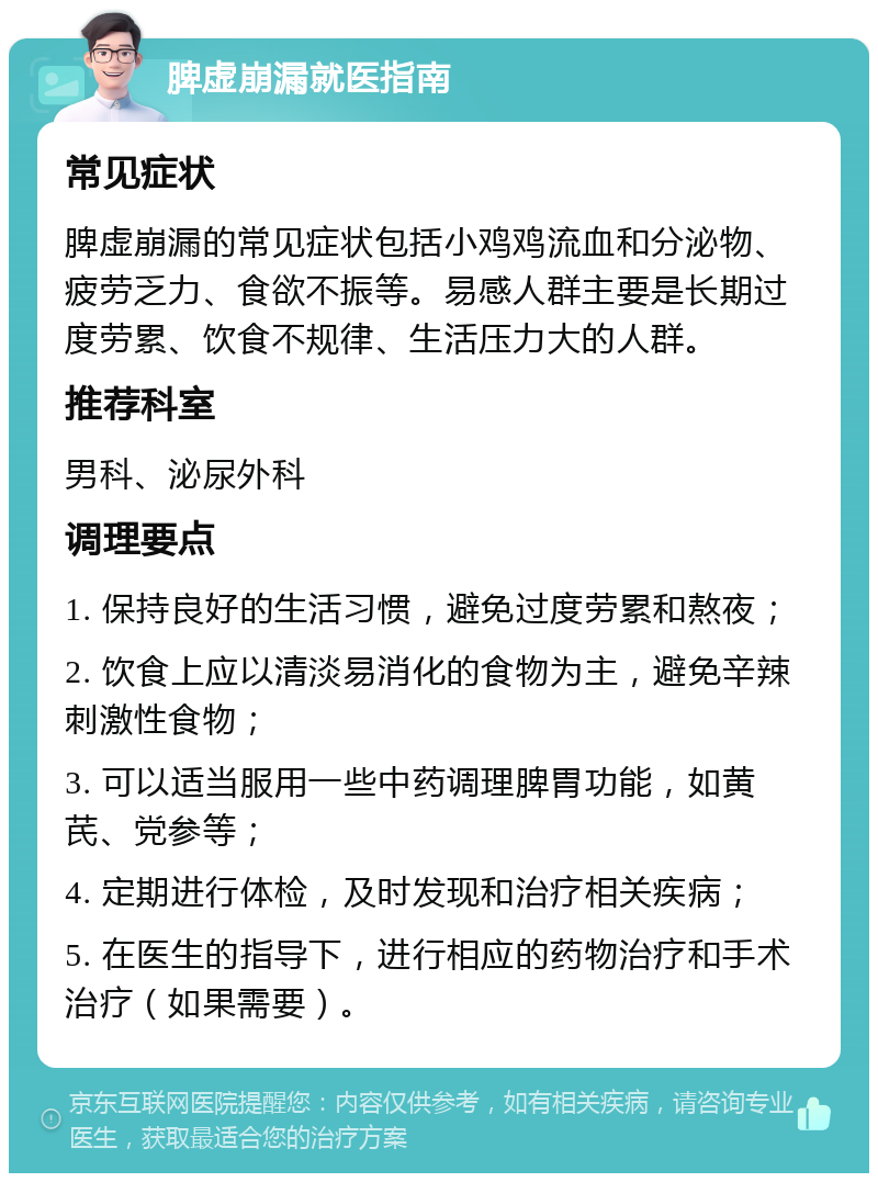 脾虚崩漏就医指南 常见症状 脾虚崩漏的常见症状包括小鸡鸡流血和分泌物、疲劳乏力、食欲不振等。易感人群主要是长期过度劳累、饮食不规律、生活压力大的人群。 推荐科室 男科、泌尿外科 调理要点 1. 保持良好的生活习惯，避免过度劳累和熬夜； 2. 饮食上应以清淡易消化的食物为主，避免辛辣刺激性食物； 3. 可以适当服用一些中药调理脾胃功能，如黄芪、党参等； 4. 定期进行体检，及时发现和治疗相关疾病； 5. 在医生的指导下，进行相应的药物治疗和手术治疗（如果需要）。