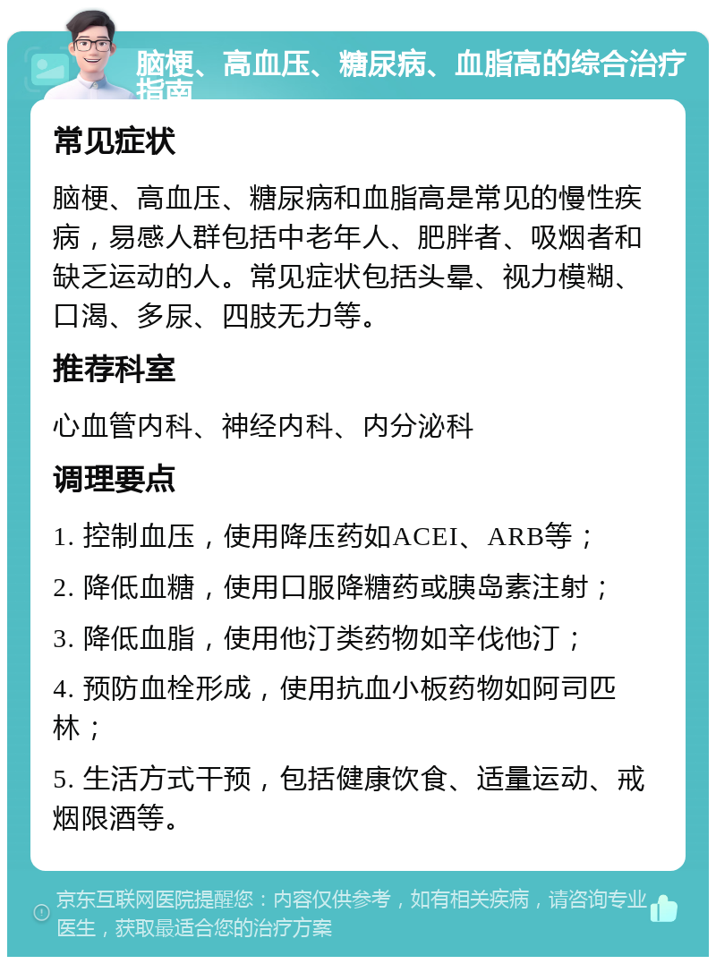 脑梗、高血压、糖尿病、血脂高的综合治疗指南 常见症状 脑梗、高血压、糖尿病和血脂高是常见的慢性疾病，易感人群包括中老年人、肥胖者、吸烟者和缺乏运动的人。常见症状包括头晕、视力模糊、口渴、多尿、四肢无力等。 推荐科室 心血管内科、神经内科、内分泌科 调理要点 1. 控制血压，使用降压药如ACEI、ARB等； 2. 降低血糖，使用口服降糖药或胰岛素注射； 3. 降低血脂，使用他汀类药物如辛伐他汀； 4. 预防血栓形成，使用抗血小板药物如阿司匹林； 5. 生活方式干预，包括健康饮食、适量运动、戒烟限酒等。