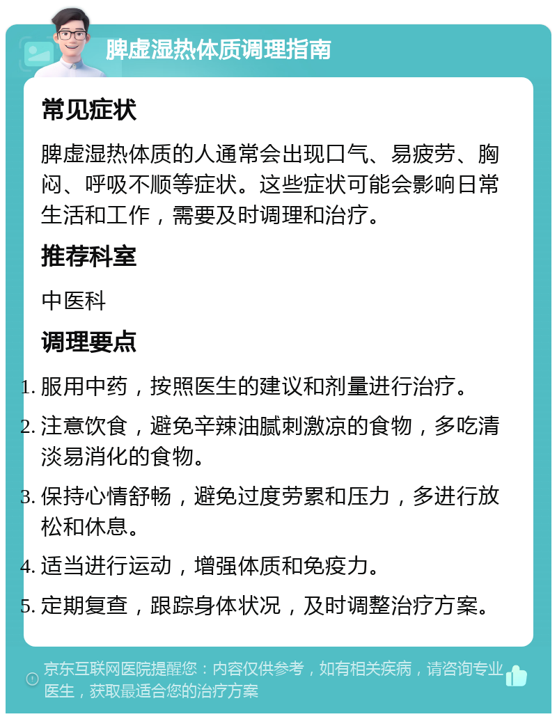 脾虚湿热体质调理指南 常见症状 脾虚湿热体质的人通常会出现口气、易疲劳、胸闷、呼吸不顺等症状。这些症状可能会影响日常生活和工作，需要及时调理和治疗。 推荐科室 中医科 调理要点 服用中药，按照医生的建议和剂量进行治疗。 注意饮食，避免辛辣油腻刺激凉的食物，多吃清淡易消化的食物。 保持心情舒畅，避免过度劳累和压力，多进行放松和休息。 适当进行运动，增强体质和免疫力。 定期复查，跟踪身体状况，及时调整治疗方案。