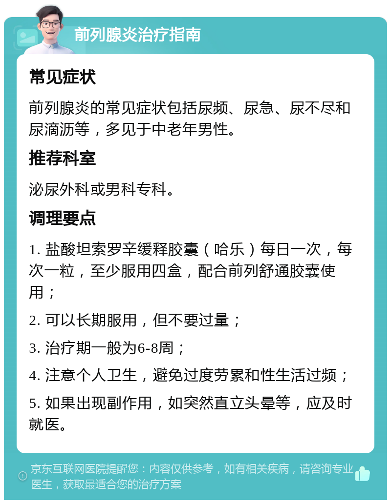 前列腺炎治疗指南 常见症状 前列腺炎的常见症状包括尿频、尿急、尿不尽和尿滴沥等，多见于中老年男性。 推荐科室 泌尿外科或男科专科。 调理要点 1. 盐酸坦索罗辛缓释胶囊（哈乐）每日一次，每次一粒，至少服用四盒，配合前列舒通胶囊使用； 2. 可以长期服用，但不要过量； 3. 治疗期一般为6-8周； 4. 注意个人卫生，避免过度劳累和性生活过频； 5. 如果出现副作用，如突然直立头晕等，应及时就医。