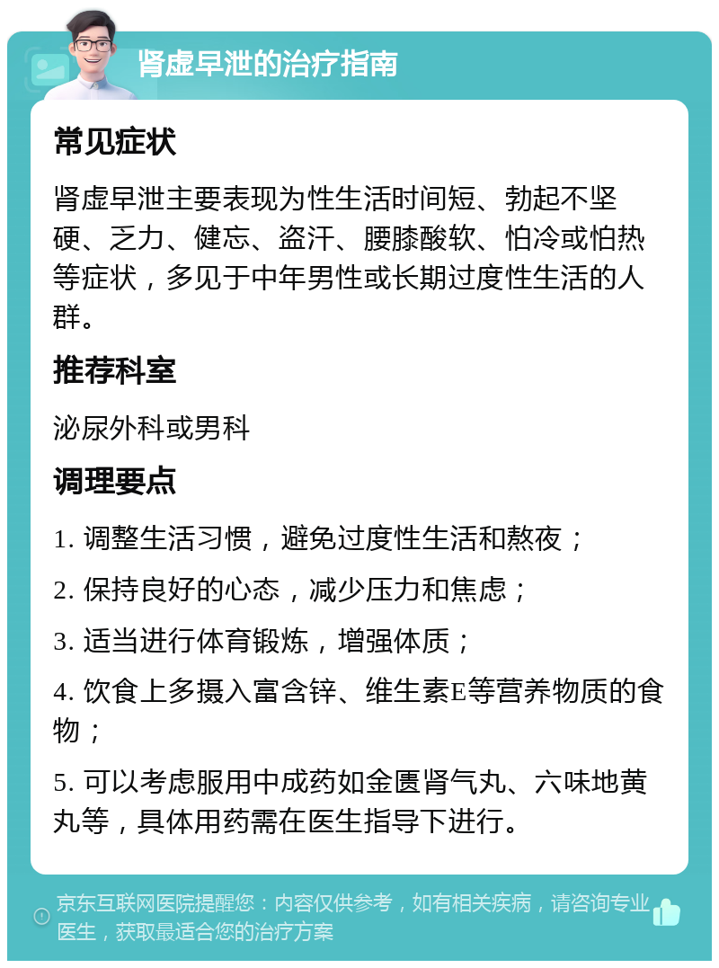 肾虚早泄的治疗指南 常见症状 肾虚早泄主要表现为性生活时间短、勃起不坚硬、乏力、健忘、盗汗、腰膝酸软、怕冷或怕热等症状，多见于中年男性或长期过度性生活的人群。 推荐科室 泌尿外科或男科 调理要点 1. 调整生活习惯，避免过度性生活和熬夜； 2. 保持良好的心态，减少压力和焦虑； 3. 适当进行体育锻炼，增强体质； 4. 饮食上多摄入富含锌、维生素E等营养物质的食物； 5. 可以考虑服用中成药如金匮肾气丸、六味地黄丸等，具体用药需在医生指导下进行。