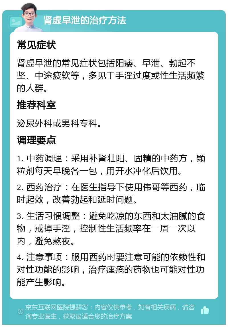 肾虚早泄的治疗方法 常见症状 肾虚早泄的常见症状包括阳痿、早泄、勃起不坚、中途疲软等，多见于手淫过度或性生活频繁的人群。 推荐科室 泌尿外科或男科专科。 调理要点 1. 中药调理：采用补肾壮阳、固精的中药方，颗粒剂每天早晚各一包，用开水冲化后饮用。 2. 西药治疗：在医生指导下使用伟哥等西药，临时起效，改善勃起和延时问题。 3. 生活习惯调整：避免吃凉的东西和太油腻的食物，戒掉手淫，控制性生活频率在一周一次以内，避免熬夜。 4. 注意事项：服用西药时要注意可能的依赖性和对性功能的影响，治疗痤疮的药物也可能对性功能产生影响。