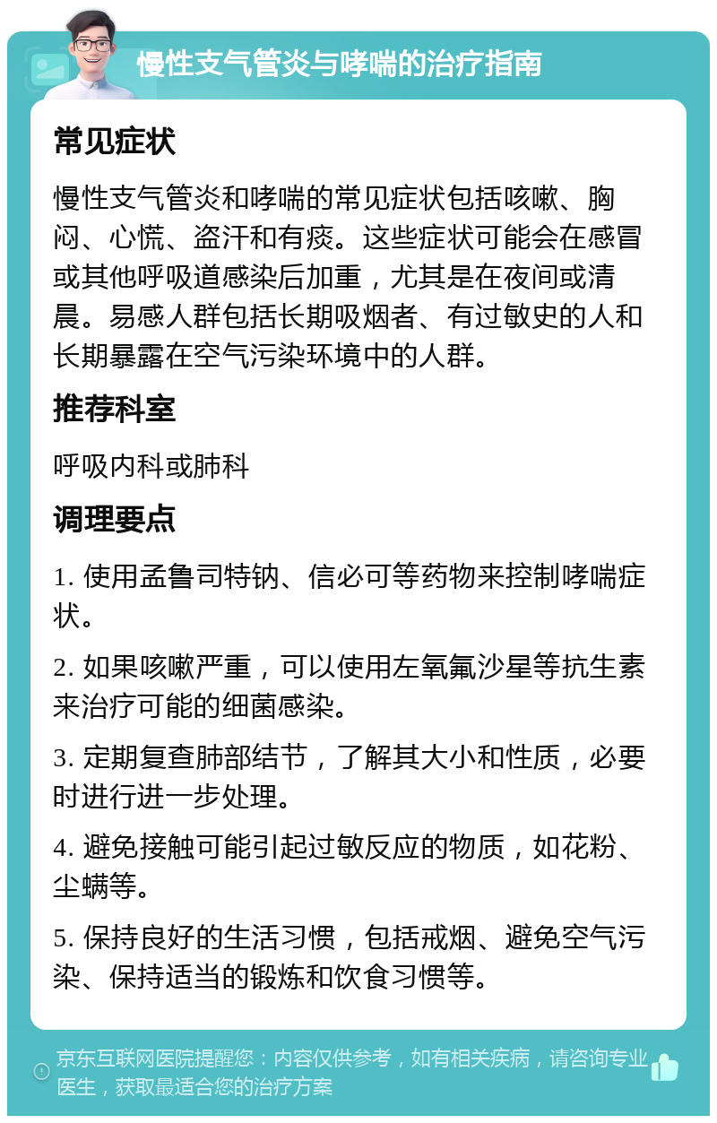 慢性支气管炎与哮喘的治疗指南 常见症状 慢性支气管炎和哮喘的常见症状包括咳嗽、胸闷、心慌、盗汗和有痰。这些症状可能会在感冒或其他呼吸道感染后加重，尤其是在夜间或清晨。易感人群包括长期吸烟者、有过敏史的人和长期暴露在空气污染环境中的人群。 推荐科室 呼吸内科或肺科 调理要点 1. 使用孟鲁司特钠、信必可等药物来控制哮喘症状。 2. 如果咳嗽严重，可以使用左氧氟沙星等抗生素来治疗可能的细菌感染。 3. 定期复查肺部结节，了解其大小和性质，必要时进行进一步处理。 4. 避免接触可能引起过敏反应的物质，如花粉、尘螨等。 5. 保持良好的生活习惯，包括戒烟、避免空气污染、保持适当的锻炼和饮食习惯等。