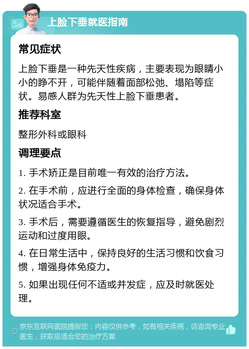 上脸下垂就医指南 常见症状 上脸下垂是一种先天性疾病，主要表现为眼睛小小的睁不开，可能伴随着面部松弛、塌陷等症状。易感人群为先天性上脸下垂患者。 推荐科室 整形外科或眼科 调理要点 1. 手术矫正是目前唯一有效的治疗方法。 2. 在手术前，应进行全面的身体检查，确保身体状况适合手术。 3. 手术后，需要遵循医生的恢复指导，避免剧烈运动和过度用眼。 4. 在日常生活中，保持良好的生活习惯和饮食习惯，增强身体免疫力。 5. 如果出现任何不适或并发症，应及时就医处理。