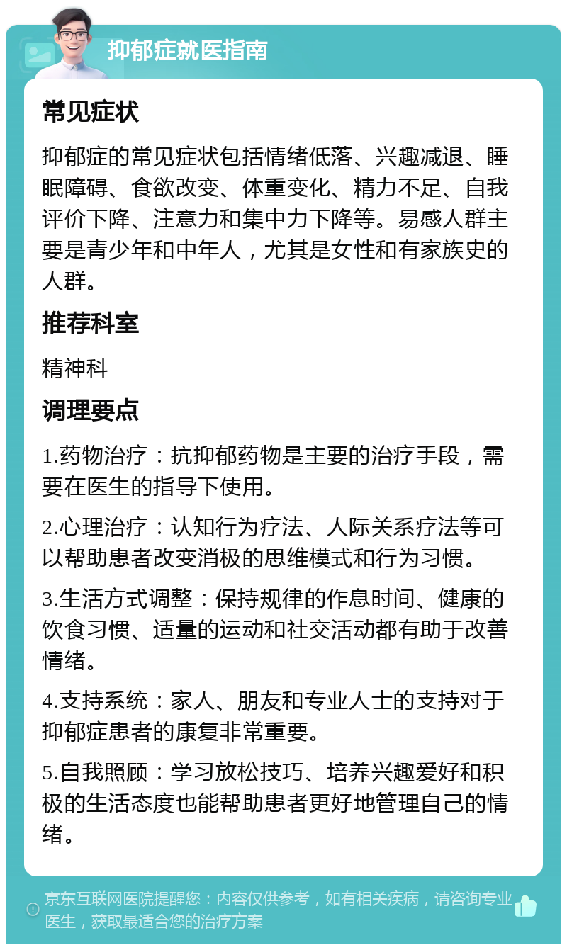 抑郁症就医指南 常见症状 抑郁症的常见症状包括情绪低落、兴趣减退、睡眠障碍、食欲改变、体重变化、精力不足、自我评价下降、注意力和集中力下降等。易感人群主要是青少年和中年人，尤其是女性和有家族史的人群。 推荐科室 精神科 调理要点 1.药物治疗：抗抑郁药物是主要的治疗手段，需要在医生的指导下使用。 2.心理治疗：认知行为疗法、人际关系疗法等可以帮助患者改变消极的思维模式和行为习惯。 3.生活方式调整：保持规律的作息时间、健康的饮食习惯、适量的运动和社交活动都有助于改善情绪。 4.支持系统：家人、朋友和专业人士的支持对于抑郁症患者的康复非常重要。 5.自我照顾：学习放松技巧、培养兴趣爱好和积极的生活态度也能帮助患者更好地管理自己的情绪。